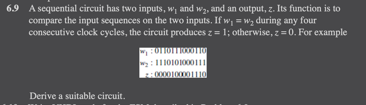 6.9 A sequential circuit has two inputs, w₁ and w2, and an output, z. Its function is to
compare the input sequences on the two inputs. If w₁ = w₂ during any four
consecutive clock cycles, the circuit produces z 1; otherwise, z = 0. For example
Derive a suitable circuit.
w₁:0110111000110
W2₂: 1110101000111
z: 0000100001110