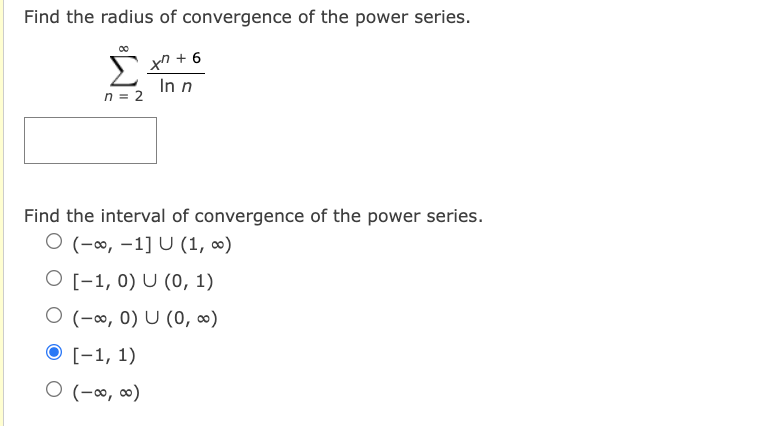 Find the radius of convergence of the power series.
tn + 6
In n
n = 2
Find the interval of convergence of the power series.
O (-∞, -1] U (1, ∞)
O [-1, 0) U (0, 1)
O (-∞, 0) U (0, ∞)
O [-1, 1)
O (-∞, ∞)
