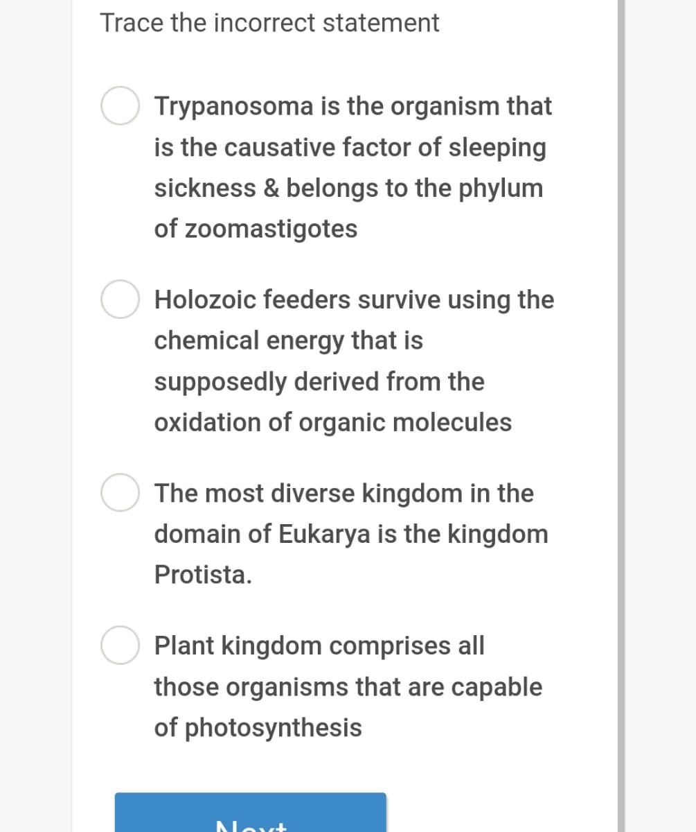 Trace the incorrect statement
Trypanosoma is the organism that
is the causative factor of sleeping
sickness & belongs to the phylum
of zoomastigotes
Holozoic feeders survive using the
chemical energy that is
supposedly derived from the
oxidation of organic molecules
The most diverse kingdom in the
domain of Eukarya is the kingdom
Protista.
Plant kingdom comprises all
those organisms that are capable
of photosynthesis
Next