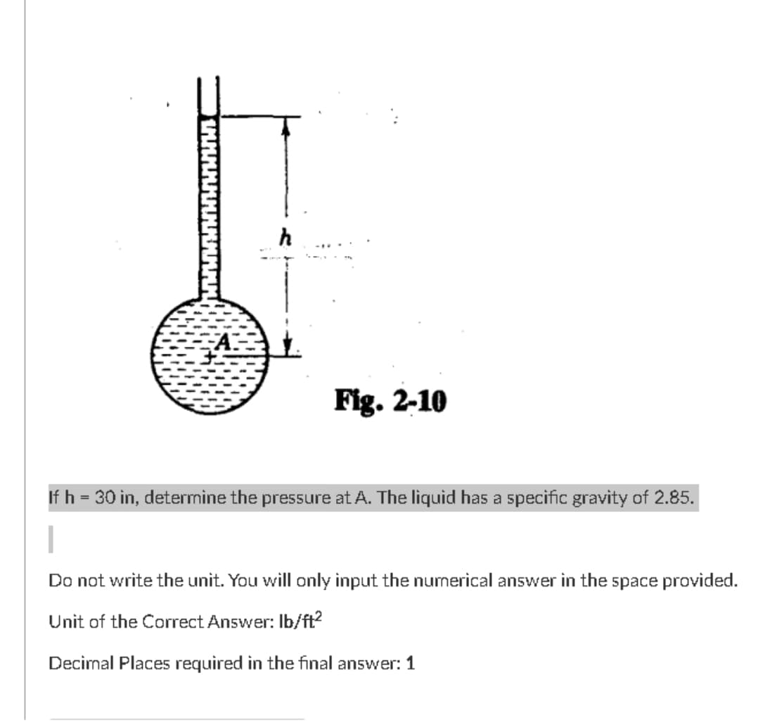 Fig. 2-10
If h = 30 in, determine the pressure at A. The liquid has a specific gravity of 2.85.
Do not write the unit. You will only input the numerical answer in the space provided.
Unit of the Correct Answer: Ib/ft?
Decimal Places required in the final answer: 1
