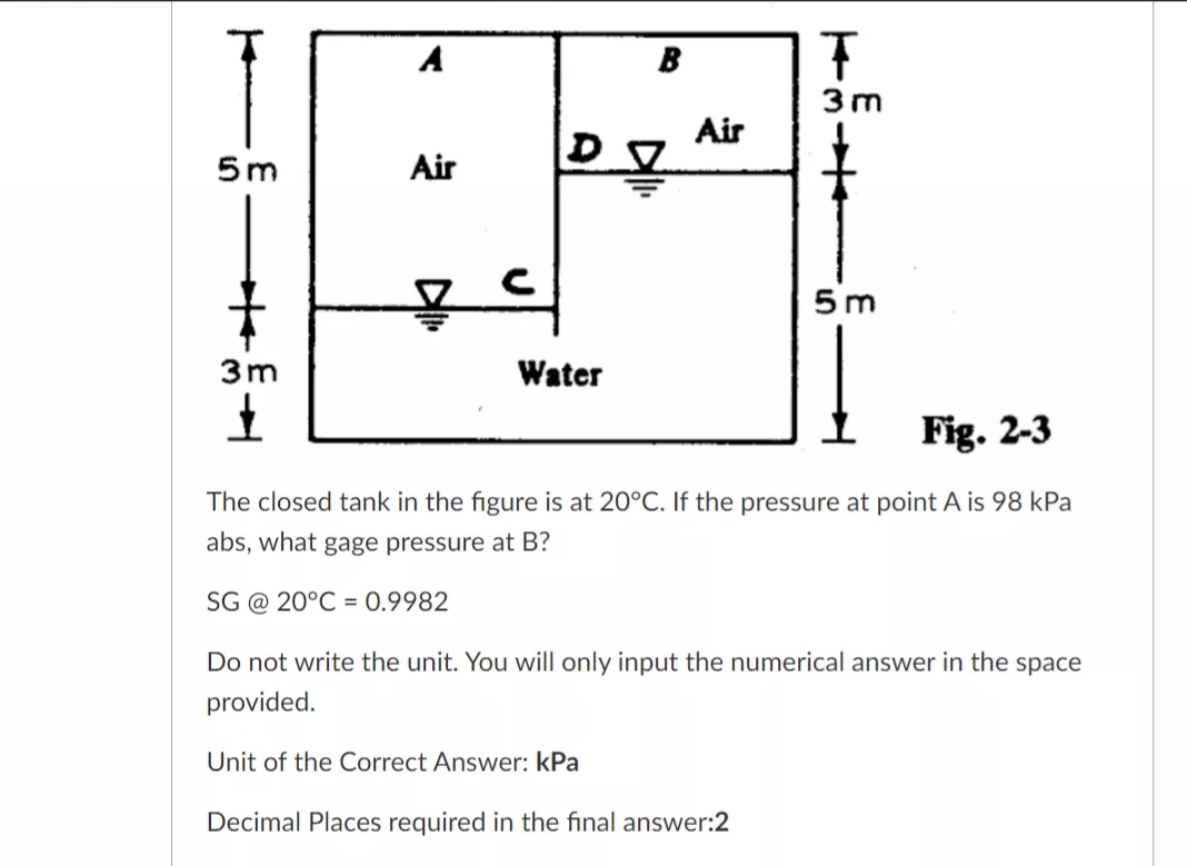 A
B
3m
Air
5m
Air
5 m
3m
Water
Fig. 2-3
The closed tank in the figure is at 20°C. If the pressure at point A is 98 kPa
abs, what gage pressure at B?
SG @ 20°C = 0.9982
Do not write the unit. You will only input the numerical answer in the space
provided.
Unit of the Correct Answer: kPa
Decimal Places required in the final answer:2
