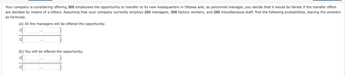 Your company is considering offering 300 employees the opportunity to transfer to its new headquarters in Ottawa and, as personnel manager, you decide that it would be fairest if the transfer offers
are decided by means of a lottery. Assuming that your company currently employs 200 managers, 300 factory workers, and 200 miscellaneous staff, find the following probabilities, leaving the answers
as formulas.
(a) All the managers will be offered the opportunity.
(b) You will be offered the opportunity.
