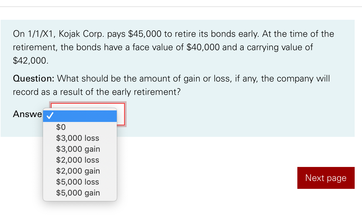 On 1/1/X1, Kojak Corp. pays $45,000 to retire its bonds early. At the time of the
retirement, the bonds have a face value of $40,000 and a carrying value of
$42,000.
Question: What should be the amount of gain or loss, if any, the company will
record as a result of the early retirement?
Answe
$0
$3,000 loss
$3,000 gain
$2,000 loss
$2,000 gain
$5,000 loss
$5,000 gain
Next page
