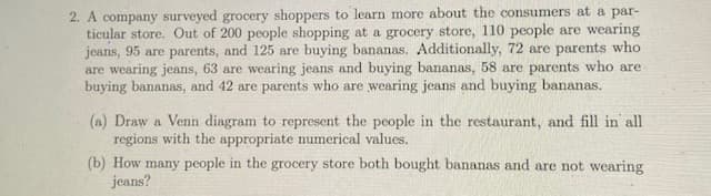 2. A company surveyed grocery shoppers to learn more about the consumers at a par-
ticular store. Out of 200 people shopping at a grocery store, 110 people are wearing
jeans, 95 are parents, and 125 are buying bananas. Additionally, 72 are parents who
are wearing jeans, 63 are wearing jeans and buying bananas, 58 are parents who are
buying bananas, and 42 are parents who are wearing jeans and buying bananas.
(a) Draw a Venn diagram to represent the people in the restaurant, and fill in' all
regions with the appropriate numerical values.
(b) How many people in the grocery store both bought bananas and are not wearing
jeans?
