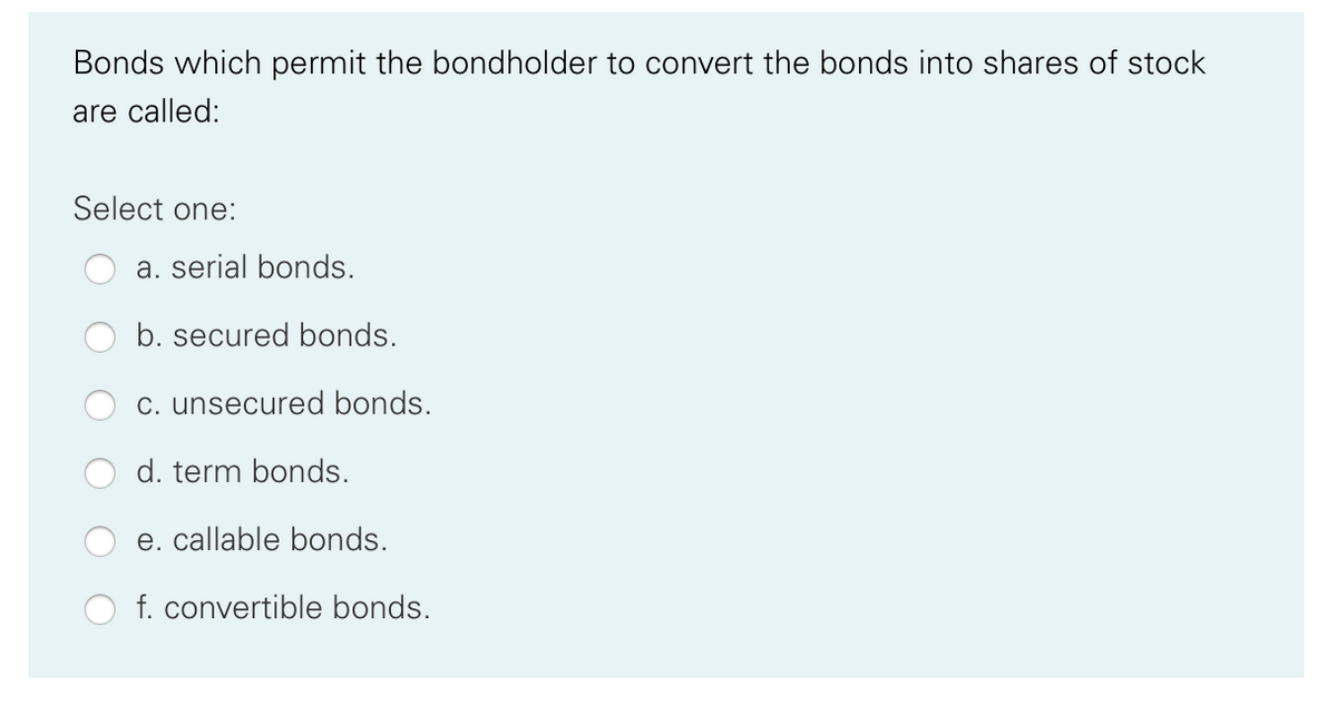 Bonds which permit the bondholder to convert the bonds into shares of stock
are called:
Select one:
a. serial bonds.
b. secured bonds.
C. unsecured bonds.
d. term bonds.
e. callable bonds.
f. convertible bonds.
