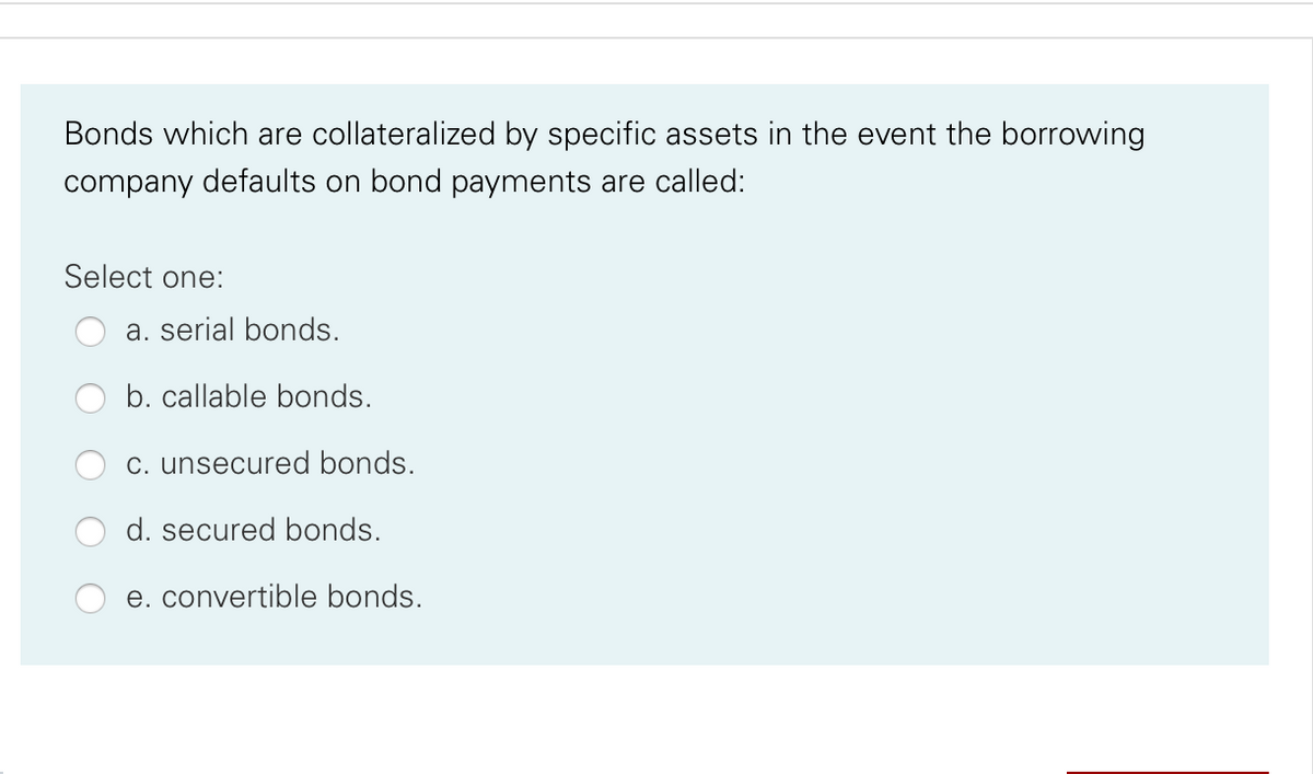 Bonds which are collateralized by specific assets in the event the borrowing
company defaults on bond payments are called:
Select one:
a. serial bonds.
b. callable bonds.
c. unsecured bonds.
d. secured bonds.
e. convertible bonds.
