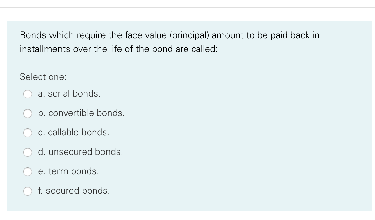 Bonds which require the face value (principal) amount to be paid back in
installments over the life of the bond are called:
Select one:
a. serial bonds.
b. convertible bonds.
c. callable bonds.
d. unsecured bonds.
e. term bonds.
f. secured bonds.
