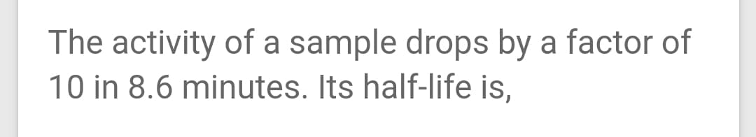 The activity of a sample drops by a factor of
10 in 8.6 minutes. Its half-life is,
