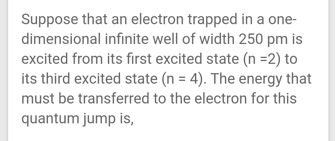 Suppose that an electron trapped in a one-
dimensional infinite well of width 250 pm is
excited from its first excited state (n =2) to
its third excited state (n = 4). The energy that
%3D
must be transferred to the electron for this
quantum jump is,
