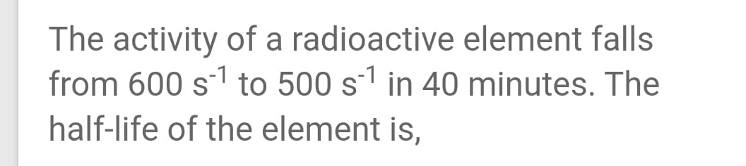 The activity of a radioactive element falls
from 600 s1 to 500 s1 in 40 minutes. The
half-life of the element is,
