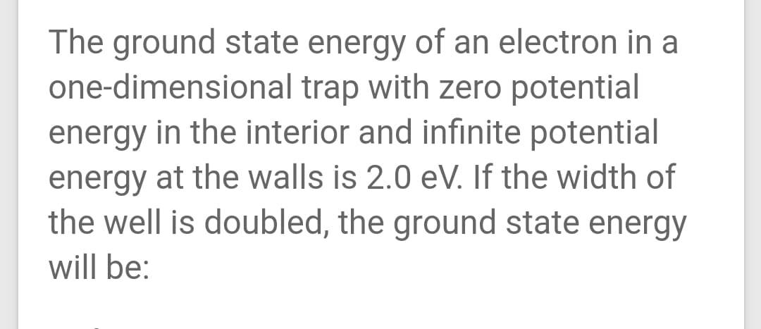 The ground state energy of an electron in a
one-dimensional trap with zero potential
energy in the interior and infinite potential
energy at the walls is 2.0 eV. If the width of
the well is doubled, the ground state energy
will be:
