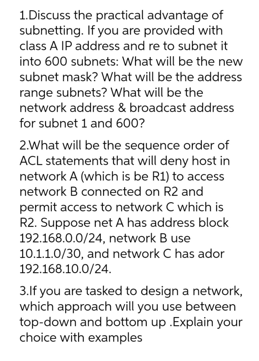 1.Discuss the practical advantage of
subnetting. If you are provided with
class A IP address and re to subnet it
into 600 subnets: What will be the new
subnet mask? What will be the address
range subnets? What will be the
network address & broadcast address
for subnet 1 and 600?
2.What will be the sequence order of
ACL statements that will deny host in
network A (which is be R1) to access
network B connected on R2 and
permit access to network C which is
R2. Suppose net A has address block
192.168.0.0/24, network B use
10.1.1.0/30, and network C has ador
192.168.10.0/24.
3.If you are tasked to design a network,
which approach will you use between
top-down and bottom up .Explain your
choice with examples