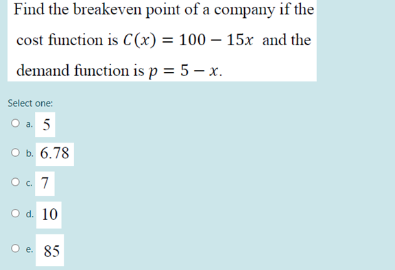 Find the breakeven point of a company if the
cost function is C(x) = 100 – 15x and the
%3D
demand function is p = 5 – x.
Select one:
O a. 5
оБ. 6.78
O . 7
O d. 10
O e. 85
