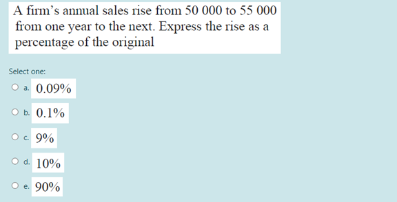 A firm's annual sales rise from 50 000 to 55 000
from one year to the next. Express the rise as a
percentage of the original
Select one:
O a. 0.09%
O b. 0.1%
O. 9%
O d. 10%
O e. 90%

