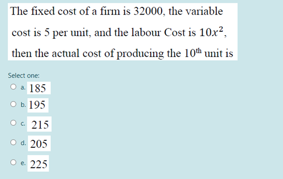 The fixed cost of a firm is 32000, the variable
cost is 5 per unit, and the labour Cost is 10x2,
then the actual cost of producing the 10th unit is
Select one:
Оа. 185
оь. 195
ос 215
O d. 205
O e. 225
