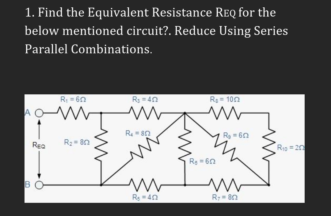 1. Find the Equivalent Resistance ReQ for the
below mentioned circuit?. Reduce Using Series
Parallel Combinations.
R = 62
R3 = 42
Rg = 102
A
R4 = 82
Rg = 62
REQ
R2 = 82
R10 = 20
Re = 62
in
Rs = 42
R7 = 82
