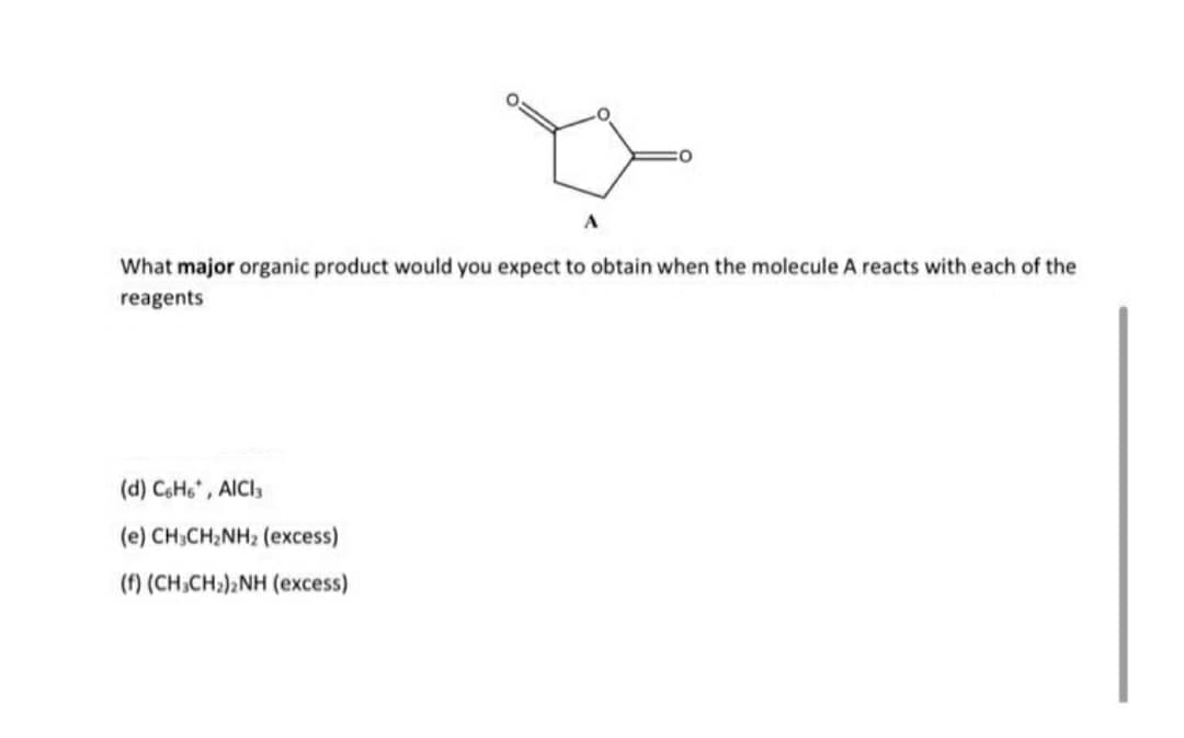 A
What major organic product would you expect to obtain when the molecule A reacts with each of the
reagents
(d) CH6* , AICI3
(e) CH;CH2NH2 (excess)
(f) (CH,CH;)2NH (excess)
