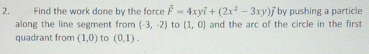 Find the work done by the force F = 4xyi+ (2x2 - 3xy)j by pushing a particle
along the line segment from (-3, -2) to (1, 0) and the arc of the circle in the first
quadrant from (1,0) to (0,1).
2.
