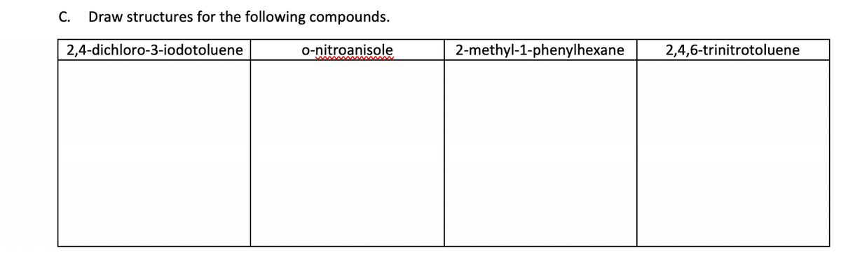 C. Draw structures for the following compounds.
2,4-dichloro-3-iodotoluene
o-nitroanisole
2-methyl-1-phenylhexane
2,4,6-trinitrotoluene
