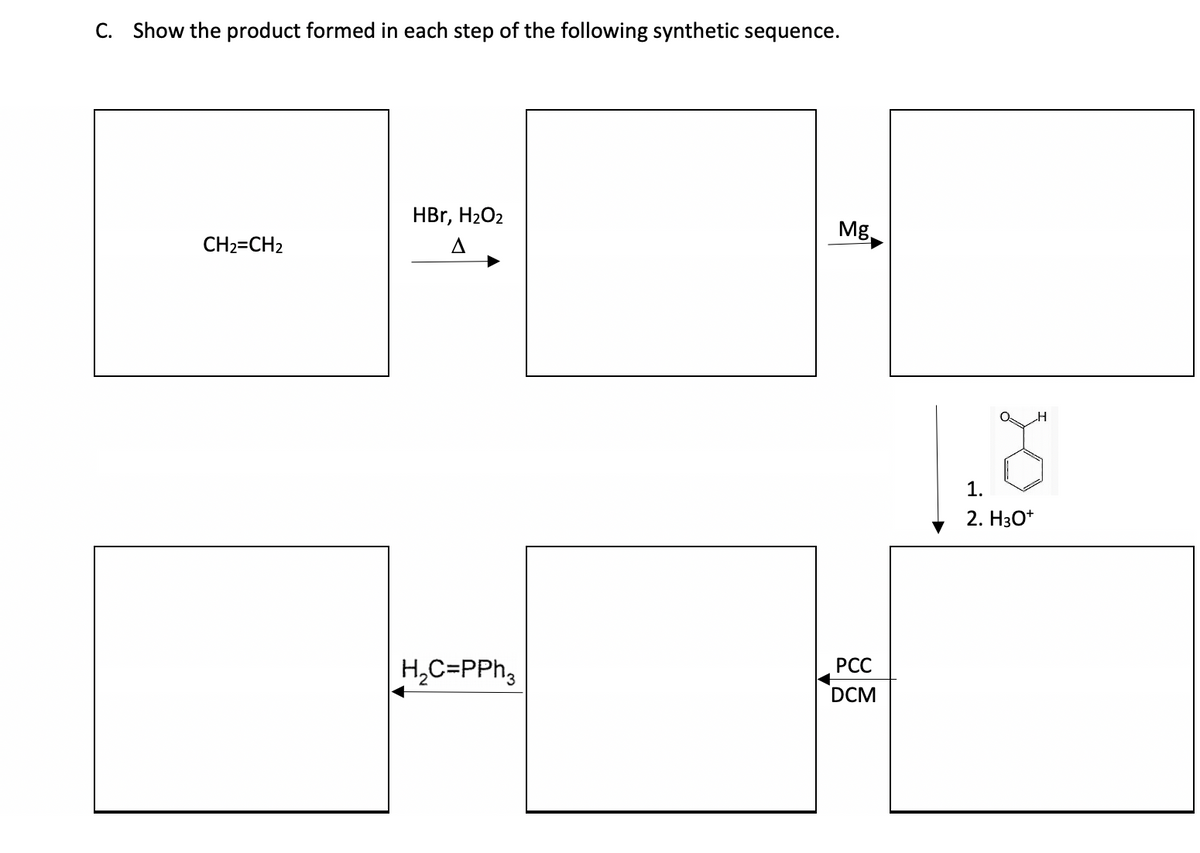 C. Show the product formed in each step of the following synthetic sequence.
CH2=CH2
HBr, H₂O2
H₂C=PPh3
Mg
PCC
DCM
1.
2. H3O+
H