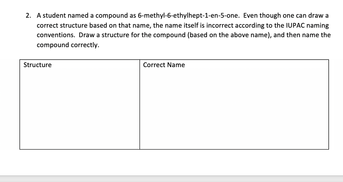 2. A student named a compound as 6-methyl-6-ethylhept-1-en-5-one. Even though one can draw a
correct structure based on that name, the name itself is incorrect according to the IUPAC naming
conventions. Draw a structure for the compound (based on the above name), and then name the
compound correctly.
Structure
Correct Name