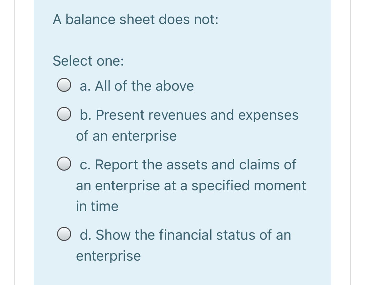 A balance sheet does not:
Select one:
a. All of the above
O b. Present revenues and expenses
of an enterprise
c. Report the assets and claims of
an enterprise at a specified moment
in time
d. Show the financial status of an
enterprise
