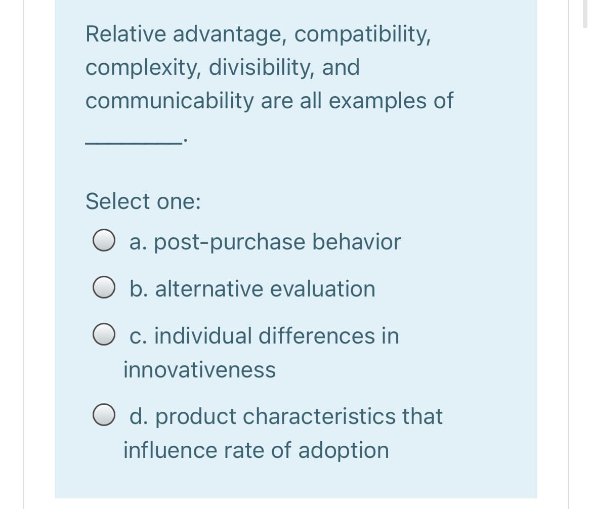 Relative advantage, compatibility,
complexity, divisibility, and
communicability are all examples of
Select one:
a. post-purchase behavior
O b. alternative evaluation
O c. individual differences in
innovativeness
O d. product characteristics that
influence rate of adoption
