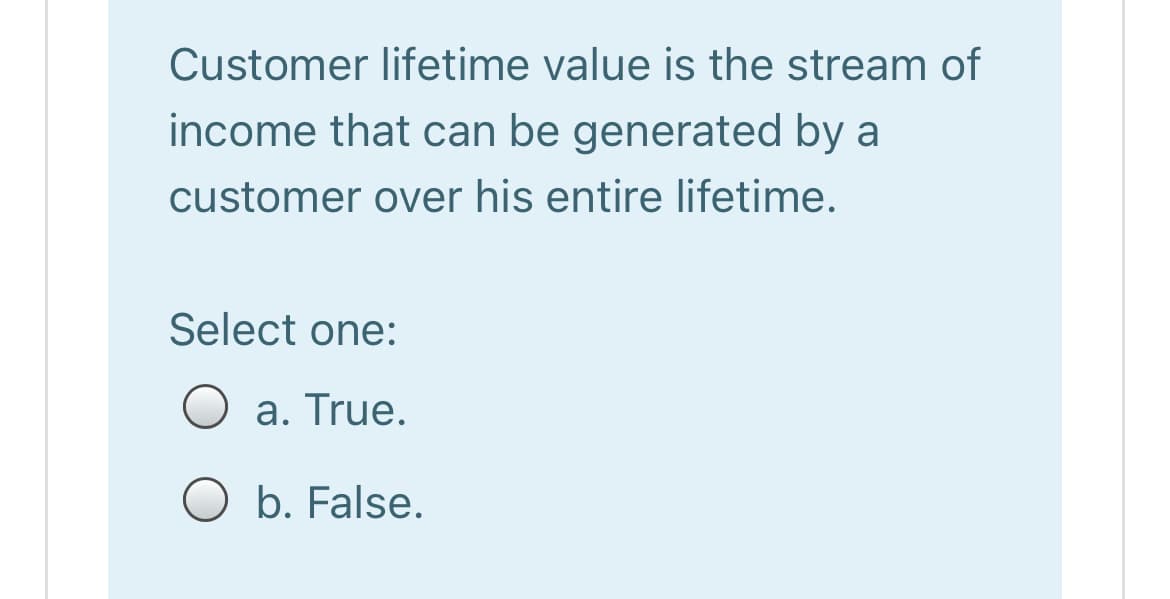 Customer lifetime value is the stream of
income that can be generated by a
customer over his entire lifetime.
Select one:
O a. True.
O b. False.
