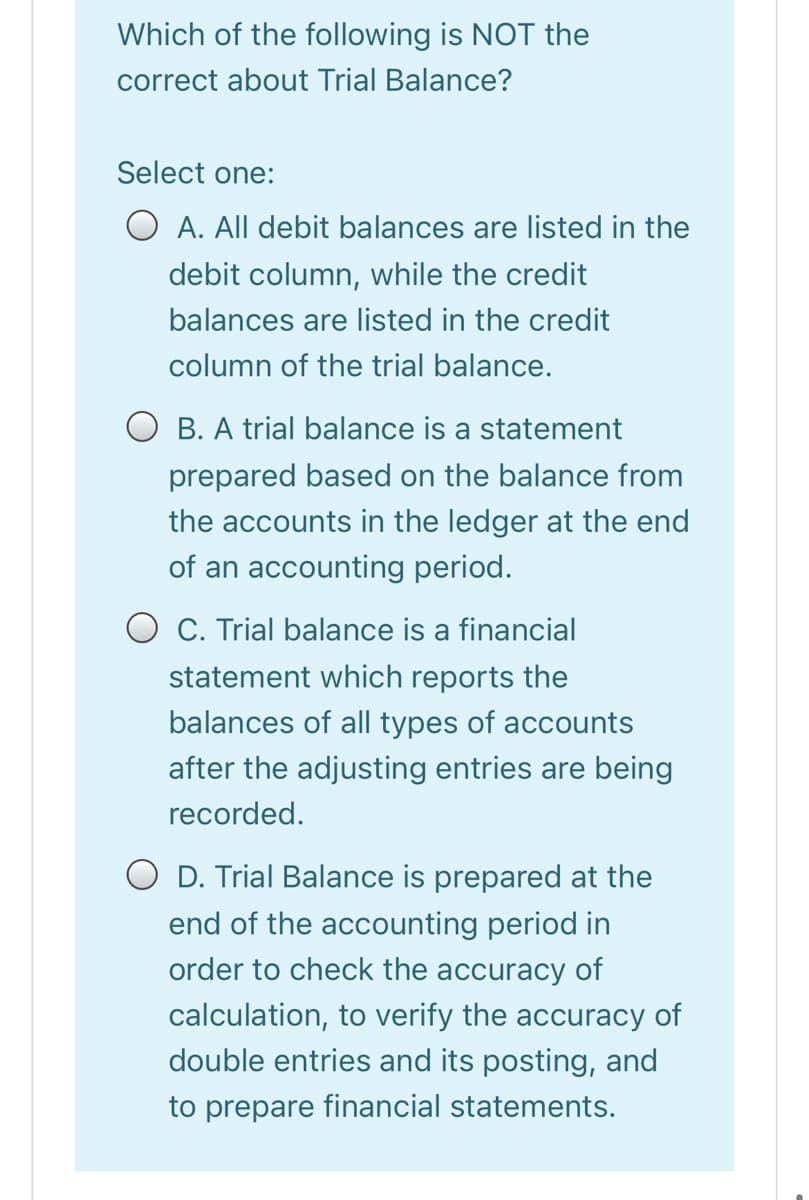 Which of the following is NOT the
correct about Trial Balance?
Select one:
O A. All debit balances are listed in the
debit column, while the credit
balances are listed in the credit
column of the trial balance.
O B. A trial balance is a statement
prepared based on the balance from
the accounts in the ledger at the end
of an accounting period.
O C. Trial balance is a financial
statement which reports the
balances of all types of accounts
after the adjusting entries are being
recorded.
O D. Trial Balance is prepared at the
end of the accounting period in
order to check the accuracy of
calculation, to verify the accuracy of
double entries and its posting, and
to prepare financial statements.
