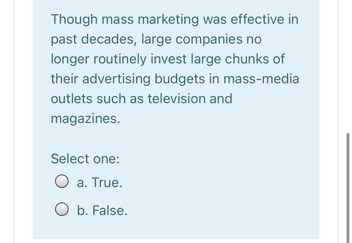 Though mass marketing was effective in
past decades, large companies no
longer routinely invest large chunks of
their advertising budgets in mass-media
outlets such as television and
magazines.
Select one:
a. True.
O b. False.
