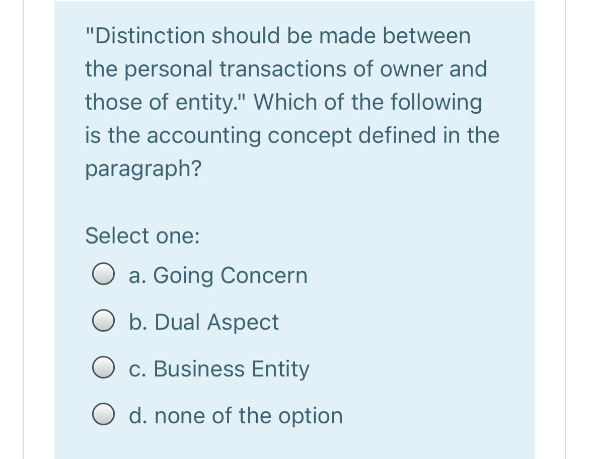 "Distinction should be made between
the personal transactions of owner and
those of entity." Which of the following
is the accounting concept defined in the
paragraph?
Select one:
a. Going Concern
b. Dual Aspect
O c. Business Entity
O d. none of the option
