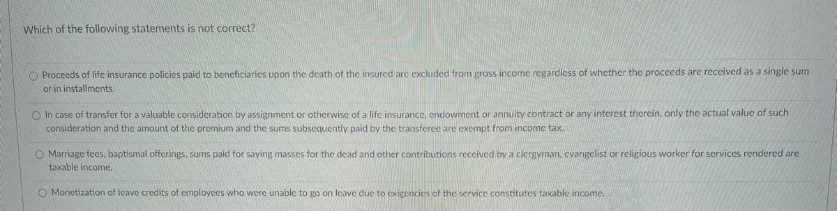 Which of the following statements is not correct?
Proceeds of life insurance policies paid to beneficiaries upon the death of the insured are excluded from gross income regardless of whether the proceeds are received as a single sum
or in installments.
In case of transfer for a valuable consideration by assignment or otherwise of a life insurance, endowment or annuity contract or any interest therein, only the actual value of such
consideration and the amount of the premium and the sums subsequently paid by the transferee are exempt from income tax.
O Marriage fees, baptismal offerings, sums paid for saying masses for the dead and other contributions received by a clergyman. evangelist or religious worker for services rendered are
taxable income.
O Monetization of leave credits of employees who were unable to go on leave due to exigencies of the service constitutes taxable income.