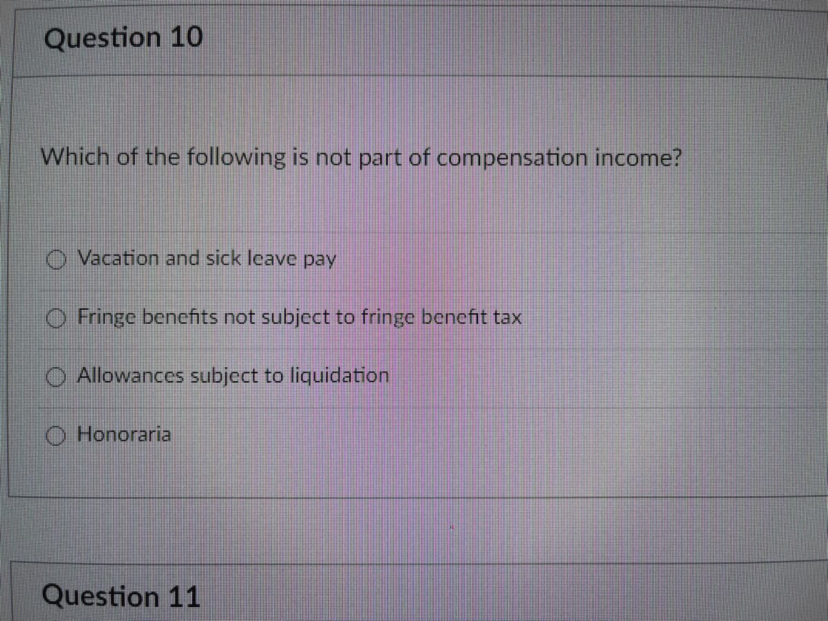 Question 10
Which of the following is not part of compensation income?
Vacation and sick leave pay
Fringe benefits not subject to fringe benefit tax
Allowances subject to liquidation
Honoraria
Question 11
O