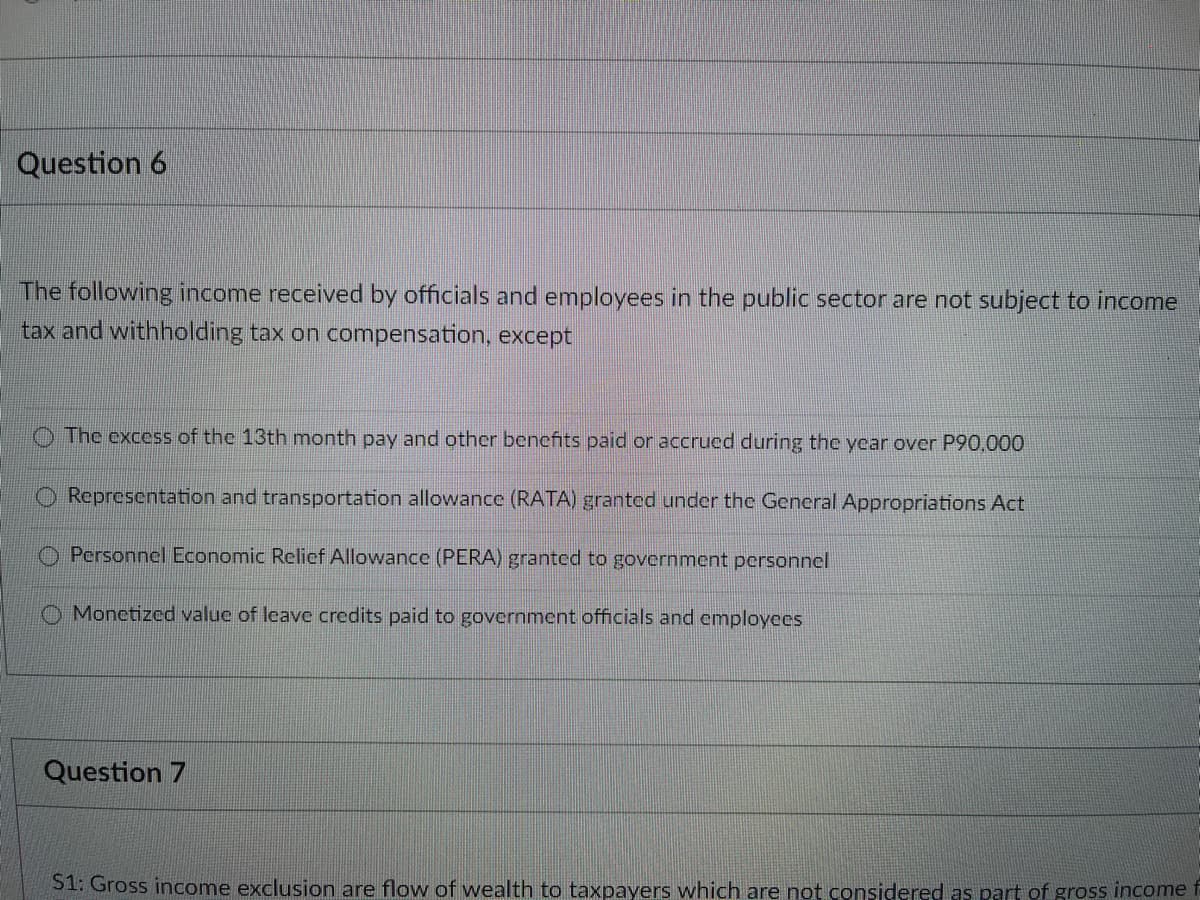 Question 6
The following income received by officials and employees in the public sector are not subject to income
tax and withholding tax on compensation, except
The excess of the 13th month pay and other benefits paid or accrued during the year over P90,000
Representation and transportation allowance (RATA) granted under the General Appropriations Act
Personnel Economic Relief Allowance (PERA) granted to government personnel
Monetized value of leave credits paid to government officials and employees
Question 7
S1: Gross income exclusion are flow of wealth to taxpayers which are not considered as part of gross income f