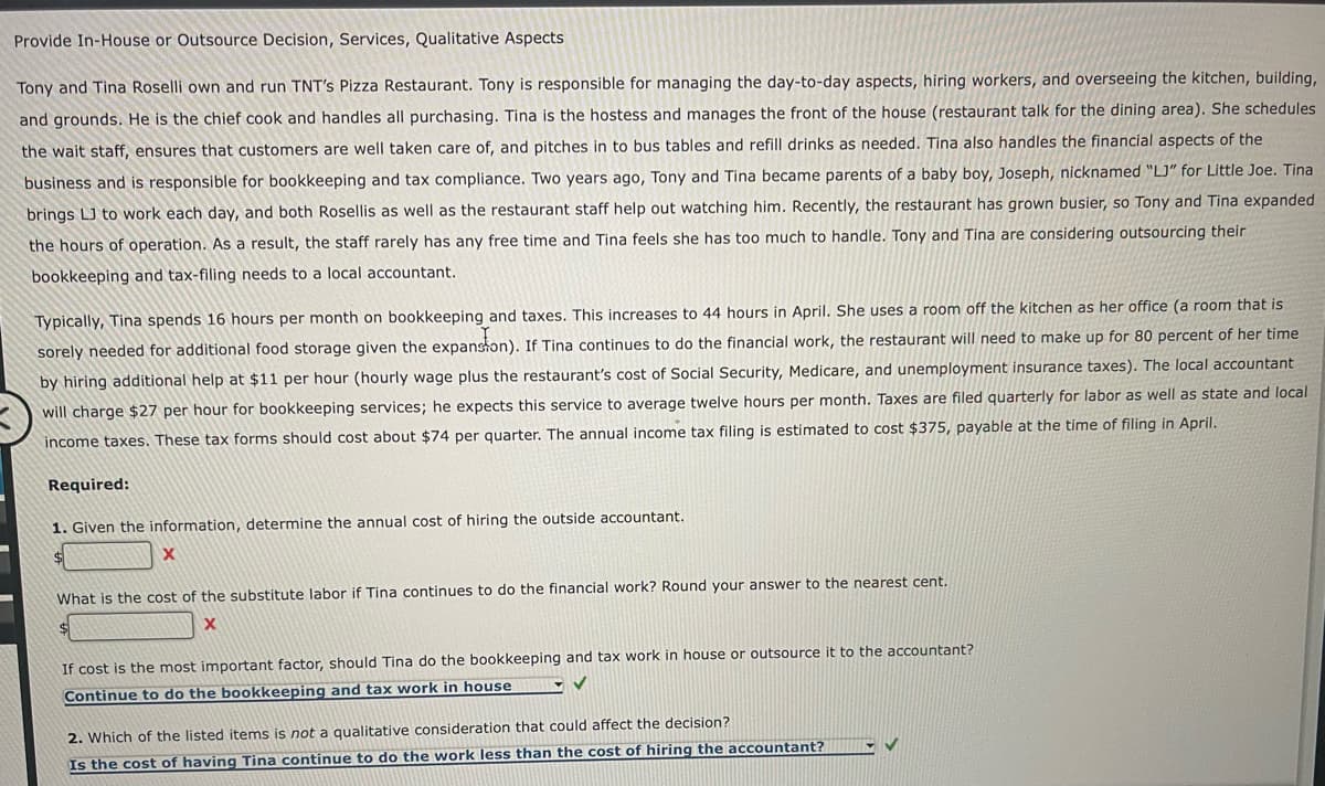 Provide In-House or Outsource Decision, Services, Qualitative Aspects
Tony and Tina Roselli own and run TNT's Pizza Restaurant. Tony is responsible for managing the day-to-day aspects, hiring workers, and overseeing the kitchen, building,
and grounds. He is the chief cook and handles all purchasing. Tina is the hostess and manages the front of the house (restaurant talk for the dining area). She schedules
the wait staff, ensures that customers are well taken care of, and pitches in to bus tables and refill drinks as needed. Tina also handles the financial aspects of the
business and is responsible for bookkeeping and tax compliance. Two years ago, Tony and Tina became parents of a baby boy, Joseph, nicknamed "LJ" for Little Joe. Tina
brings LJ to work each day, and both Rosellis as well as the restaurant staff help out watching him. Recently, the restaurant has grown busier, so Tony and Tina expanded
the hours of operation. As a result, the staff rarely has any free time and Tina feels she has too much to handle. Tony and Tina are considering outsourcing their
bookkeeping and tax-filing needs to a local accountant.
Typically, Tina spends 16 hours per month on bookkeeping and taxes. This increases to 44 hours in April. She uses a room off the kitchen as her office (a room that is
sorely needed for additional food storage given the expansion). If Tina continues to do the financial work, the restaurant will need to make up for 80 percent of her time
by hiring additional help at $11 per hour (hourly wage plus the restaurant's cost of Social Security, Medicare, and unemployment insurance taxes). The local accountant
will charge $27 per hour for bookkeeping services; he expects this service to average twelve hours per month. Taxes are filed quarterly for labor as well as state and local
income taxes. These tax forms should cost about $74 per quarter. The annual income tax filing is estimated to cost $375, payable at the time of filing in April.
Required:
1. Given the information, determine the annual cost of hiring the outside accountant.
X
What is the cost of the substitute labor if Tina continues to do the financial work? Round your answer to the nearest cent.
X
If cost is the most important factor, should Tina do the bookkeeping and tax work in house or outsource it to the accountant?
Continue to do the bookkeeping and tax work in house
✓
2. Which of the listed items is not a qualitative consideration that could affect the decision?
Is the cost of having Tina continue to do the work less than the cost of hiring the accountant?
✓