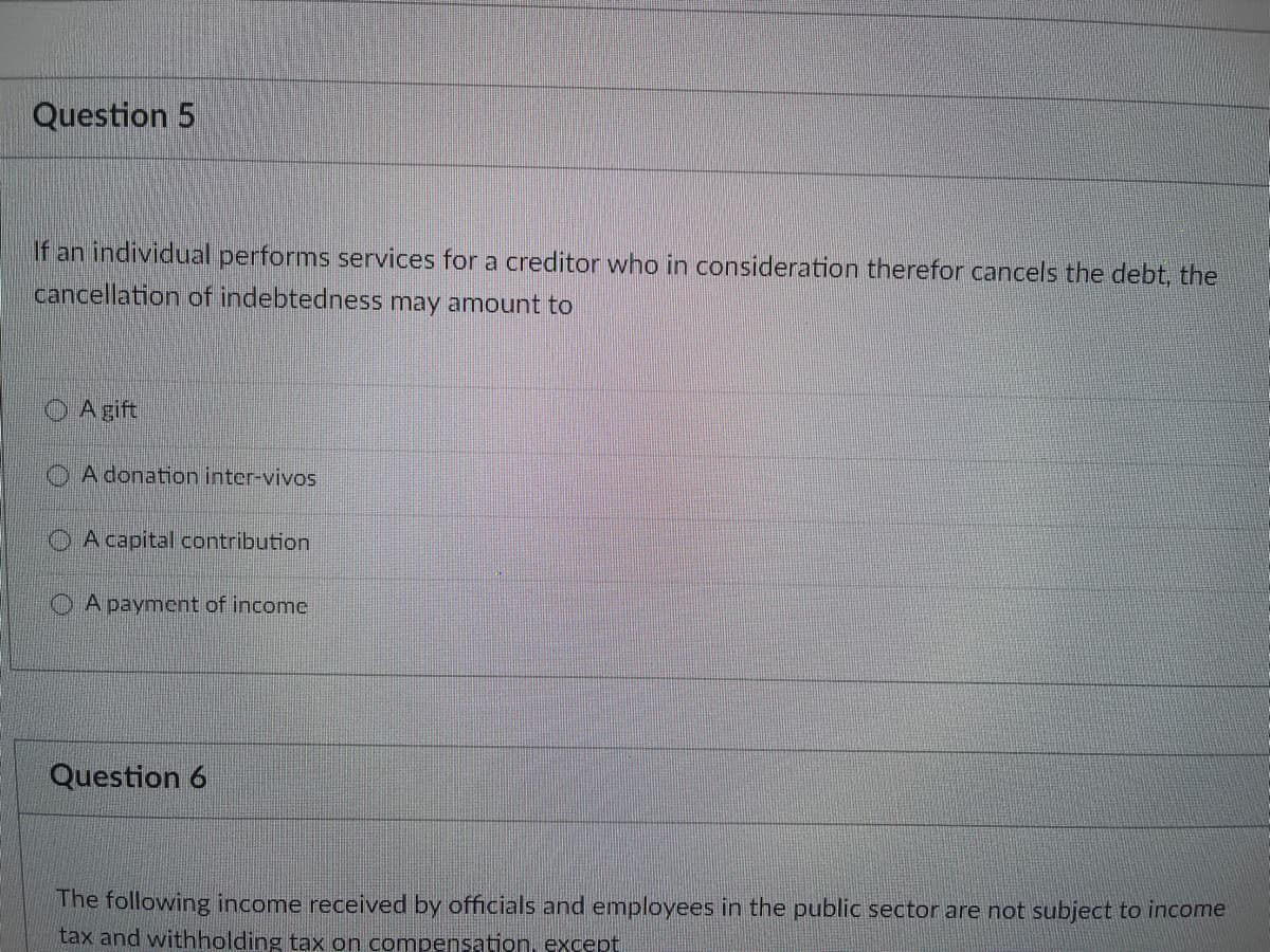 Question 5
If an individual performs services for a creditor who in consideration therefor cancels the debt, the
cancellation of indebtedness may amount to
A gift
A donation inter-vivos
A capital contribution
A payment of income
Question 6
The following income received by officials and employees in the public sector are not subject to income
tax and withholding tax on compensation, except