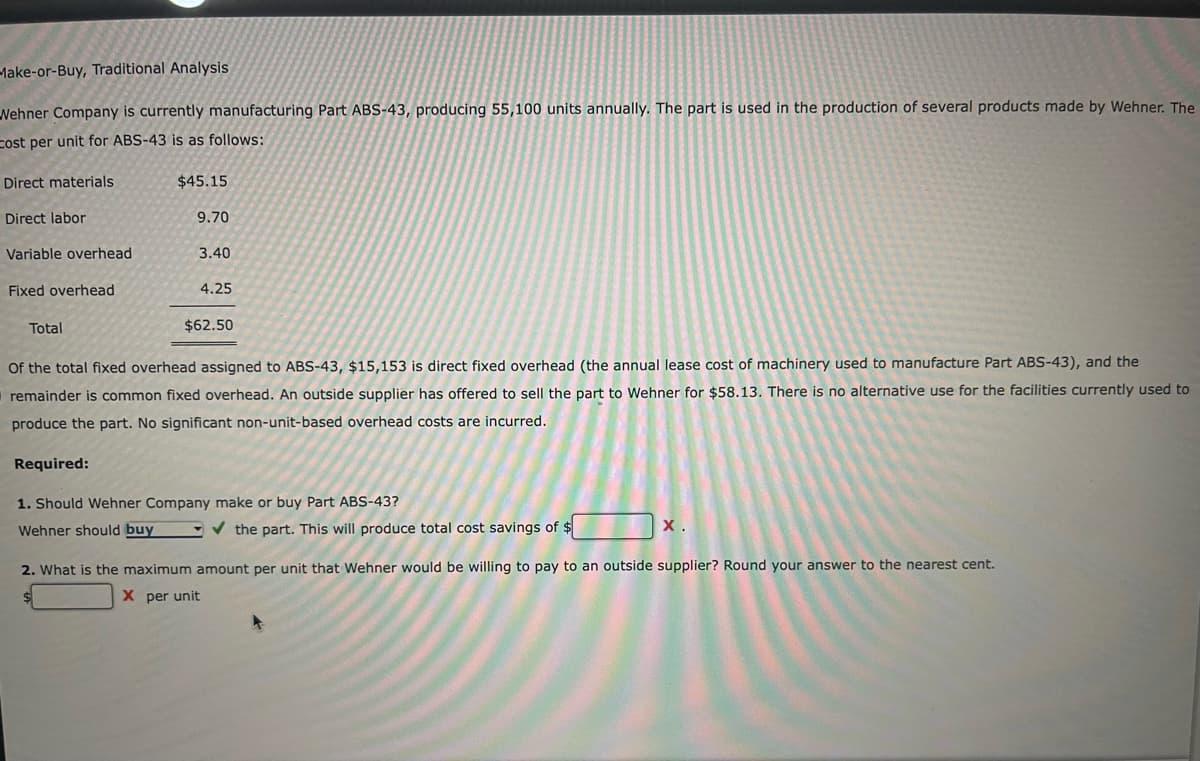 Make-or-Buy, Traditional Analysis
Wehner Company is currently manufacturing Part ABS-43, producing 55,100 units annually. The part is used in the production of several products made by Wehner. The
Cost per unit for ABS-43 is as follows:
Direct materials
$45.15
Direct labor
9.70
Variable overhead
3.40
Fixed overhead
4.25
Total
$62.50
Of the total fixed overhead assigned to ABS-43, $15,153 is direct fixed overhead (the annual lease cost of machinery used to manufacture Part ABS-43), and the
remainder is common fixed overhead. An outside supplier has offered to sell the part to Wehner for $58.13. There is no alternative use for the facilities currently used to
produce the part. No significant non-unit-based overhead costs are incurred.
Required:
1. Should Wehner Company make or buy Part ABS-43?
Wehner should buy
✔the part. This will produce total cost savings of $
X.
2. What is the maximum amount per unit that Wehner would be willing to pay to an outside supplier? Round your answer to the nearest cent.
$
X per unit