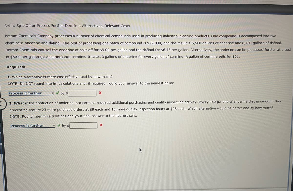 Sell at Split-Off or Process Further Decision, Alternatives, Relevant Costs
Betram Chemicals Company processes a number of chemical compounds used in producing industrial cleaning products. One compound is decomposed into two
chemicals: anderine and dofinol. The cost of processing one batch of compound is $72,000, and the result is 6,500 gallons of anderine and 8,400 gallons of dofinol.
Betram Chemicals can sell the anderine at split-off for $9.00 per gallon and the dofinol for $6.15 per gallon. Alternatively, the anderine can be processed further at a cost
of $8.00 per gallon (of anderine) into cermine. It takes 3 gallons of anderine for every gallon of cermine. A gallon of cermine sells for $61.
Required:
1. Which alternative is more cost effective and by how much?
NOTE: Do NOT round interim calculations and, if required, round your answer to the nearest dollar.
Process it further
✔by $
X
2. What if the production of anderine into cermine required additional purchasing and quality inspection activity? Every 460 gallons of anderine that undergo further
processing require 23 more purchase orders at $9 each and 16 more quality inspection hours at $28 each. Which alternative would be better and by how much?
NOTE: Round interim calculations and your final answer to the nearest cent.
Process it further
by $
X