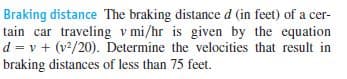 Braking distance The braking distance d (in feet) of a cer-
tain car traveling v mi/hr is given by the equation
d = v + (v2/20). Determine the velocities that result in
braking distances of less than 75 feet.
