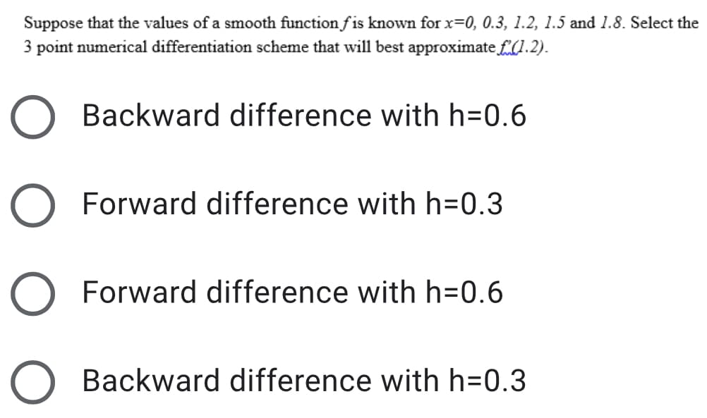 Suppose that the values of a smooth function f is known for x=0, 0.3, 1.2, 1.5 and 1.8. Select the
3 point numerical differentiation scheme that will best approximate f0.2).
Backward difference with h3D0.6
Forward difference with h=0.3
Forward difference with h=0.6
Backward difference with h=0.3
