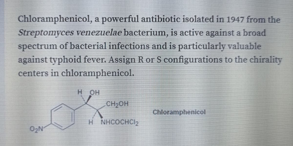 Chloramphenicol, a powerful antibiotic isolated in 1947 from the
Streptomyces venezuelae bacterium, is active against a broad
spectrum of bacterial infections and is particularly valuable
against typhoid fever. Assign R or S configurations to the chirality
centers in chloramphenicol.
CH2OH
Chloramphenicol
H NHCOCHCI2
O2N
