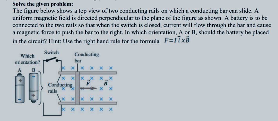 Solve the given problem:
The figure below shows a top view of two conducting rails on which a conducting bar can slide. A
uniform magnetic field is directed perpendicular to the plane of the figure as shown. A battery is to be
connected to the two rails so that when the switch is closed, current will flow through the bar and cause
a magnetic force to push the bar to the right. In which orientation, A or B, should the battery be placed
in the circuit? Hint: Use the right hand rule for the formula F=IlXB
Switch
Which
Conducting
orientation?
bar
A
B
Conducting
rails
X x x X
X X X
