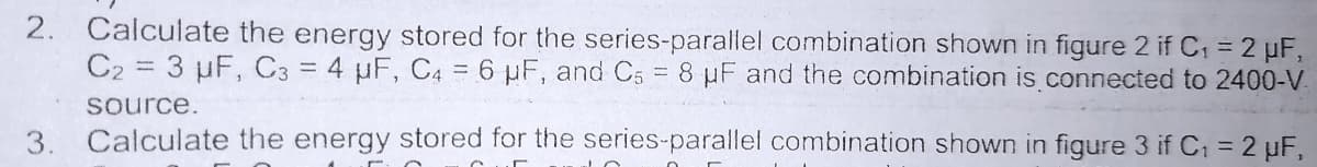 2. Calculate the energy stored for the series-parallel combination shown in figure 2 if C1 = 2 µF,
C2 = 3 µF, C3 = 4 µF, C4 = 6 µF, and C5
= 8 µF and the combination is connected to 2400-V.
source.
3.
Calculate the energy stored for the series-parallel combination shown in figure 3 if C; = 2 uF,
