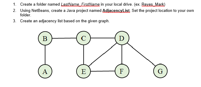1. Create a folder named LastName ticstlame in your local drive. (ex. Reves Mark)
2. Using NetBeans, create a Java project named AdiacencyList Set the project location to your own
folder.
3. Create an adjacency list based on the given graph.
В
D
A
E
F
G
