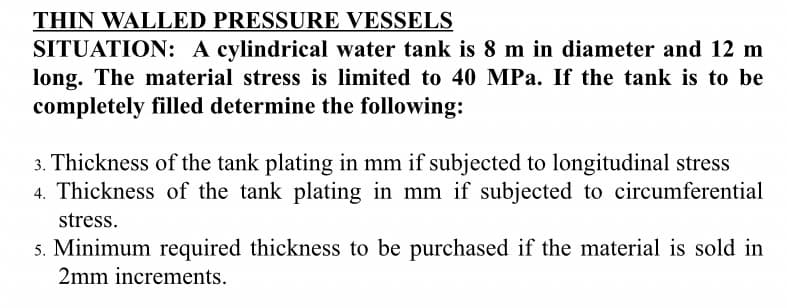 THIN WALLED PRESSURE VESSELS
SITUATION: A cylindrical water tank is 8 m in diameter and 12 m
long. The material stress is limited to 40 MPa. If the tank is to be
completely filled determine the following:
3. Thickness of the tank plating in mm if subjected to longitudinal stress
4. Thickness of the tank plating in mm if subjected to circumferential
stress.
5. Minimum required thickness to be purchased if the material is sold in
2mm increments.