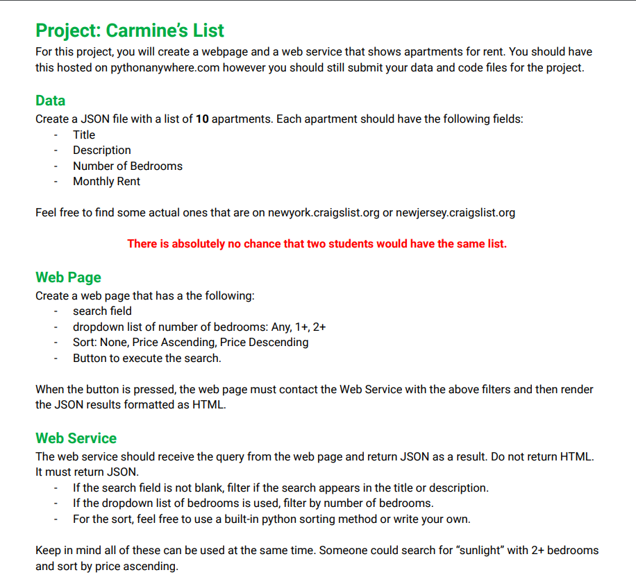 Project: Carmine's List
For this project, you will create a webpage and a web service that shows apartments for rent. You should have
this hosted on pythonanywhere.com however you should still submit your data and code files for the project.
Data
Create a JSON file with a list of 10 apartments. Each apartment should have the following fields:
- Title
Description
Number of Bedrooms
Monthly Rent
Feel free to find some actual ones that are on newyork.craigslist.org or newjersey.craigslist.org
Web Page
There is absolutely no chance that two students would have the same list.
Create a web page that has a the following:
search field
dropdown list of number of bedrooms: Any, 1+, 2+
- Sort: None, Price Ascending, Price Descending
Button to execute the search.
When the button is pressed, the web page must contact the Web Service with the above filters and then render
the JSON results formatted as HTML.
Web Service
The web service should receive the query from the web page and return JSON as a result. Do not return HTML.
It must return JSON.
- If the search field is not blank, filter if the search appears in the title or description.
If the dropdown list of bedrooms is used, filter by number of bedrooms.
For the sort, feel free to use a built-in python sorting method or write your own.
Keep in mind all of these can be used at the same time. Someone could search for "sunlight" with 2+ bedrooms
and sort by price ascending.
