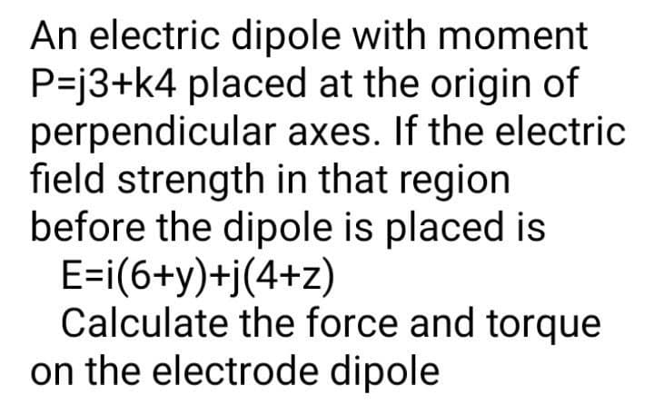 An electric dipole with moment
P=j3+k4 placed at the origin of
perpendicular axes. If the electric
field strength in that region
before the dipole is placed is
E=i(6+y)+j(4+z)
Calculate the force and torque
on the electrode dipole
