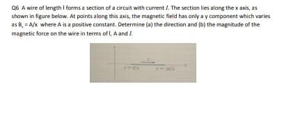 Q6 A wire of length I forms a section of a circuit with current 1. The section lies along the x axis, as
shown in figure below. At points along this axis, the magnetic field has only a y component which varies
as B, = A/x where A is a positive constant. Determine (a) the direction and (b) the magnitude of the
magnetic force on the wire in terms of , A and I
