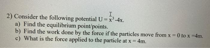 I.
2) Consider the following potential U= x'-4x.
a) Find the equilibrium point/points.
b) Find the work done by the force if the particles move from x = 0 to x =4m.
c) What is the force applied to the particle at x = 4m.
