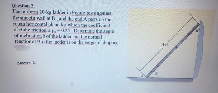 Question 2.
The uniform 20-kg ladder in Figure rests against
the smooth wall at B, and the end A rests on the
rough horizontal plane for which the coefficient
of static friction is u, = 0.25. Determine the angle
of inclination 0 of the ladder and the normal
reaction at B if the ladder is on the verge of slipping
!!
4 m
Answer 2.
